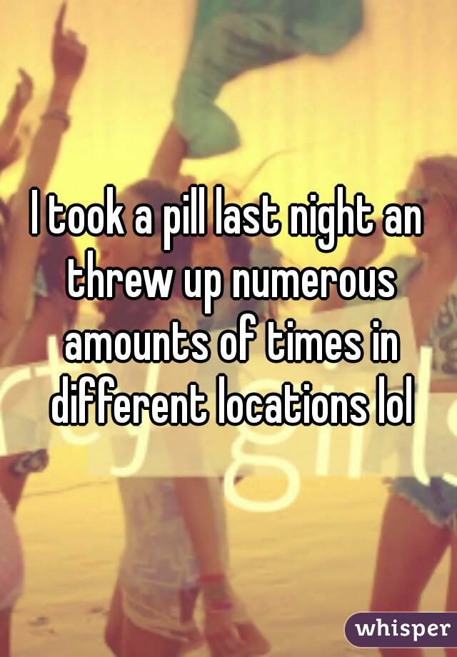 I took a pill last night an threw up numerous amounts of times in different locations lol