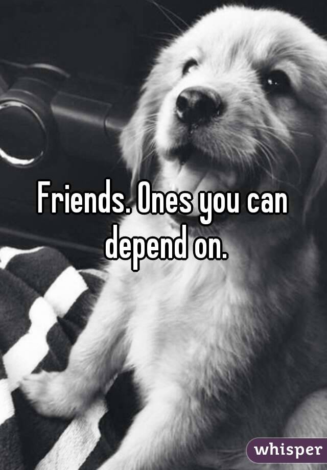 Friends. Ones you can depend on.