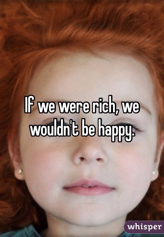 If we were rich, we wouldn't be happy.