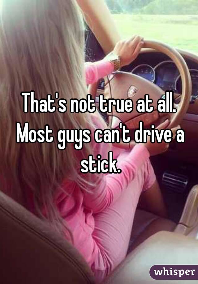 That's not true at all. Most guys can't drive a stick.