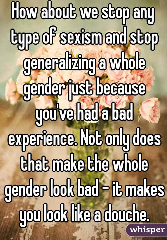 How about we stop any type of sexism and stop generalizing a whole gender just because you've had a bad experience. Not only does that make the whole gender look bad - it makes you look like a douche.