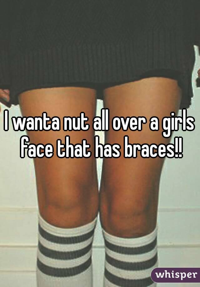 I wanta nut all over a girls face that has braces!!