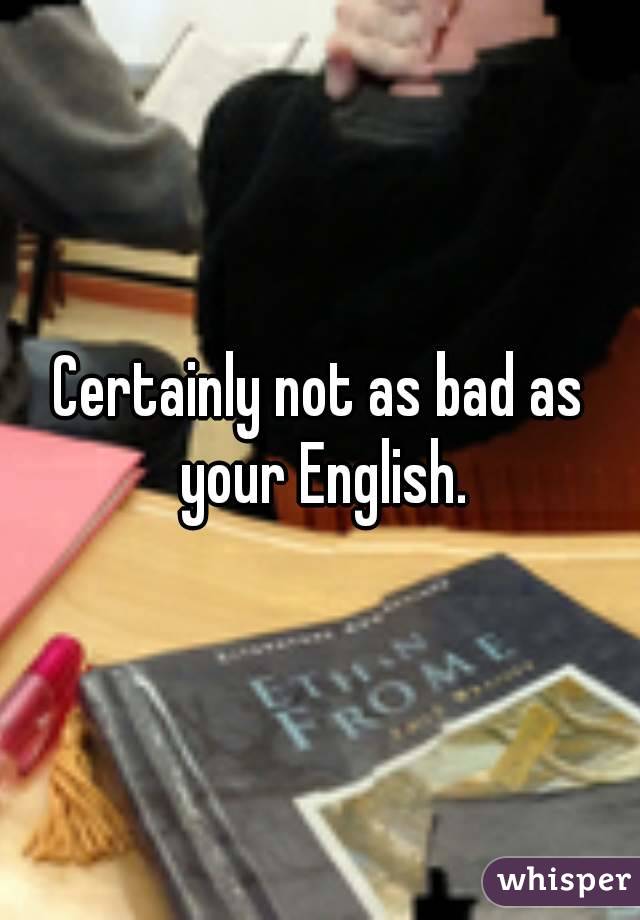 Certainly not as bad as your English.