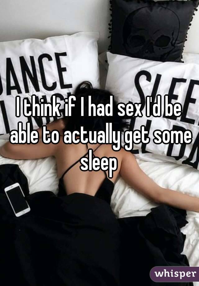 I think if I had sex I'd be able to actually get some sleep 