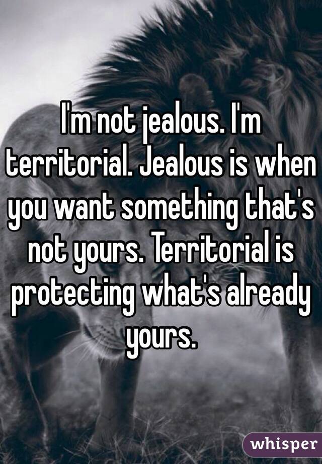 I'm not jealous. I'm territorial. Jealous is when you want something that's not yours. Territorial is protecting what's already yours. 