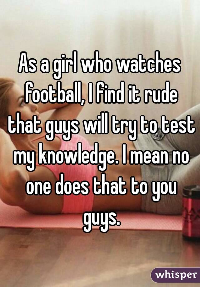 As a girl who watches football, I find it rude that guys will try to test my knowledge. I mean no one does that to you guys.