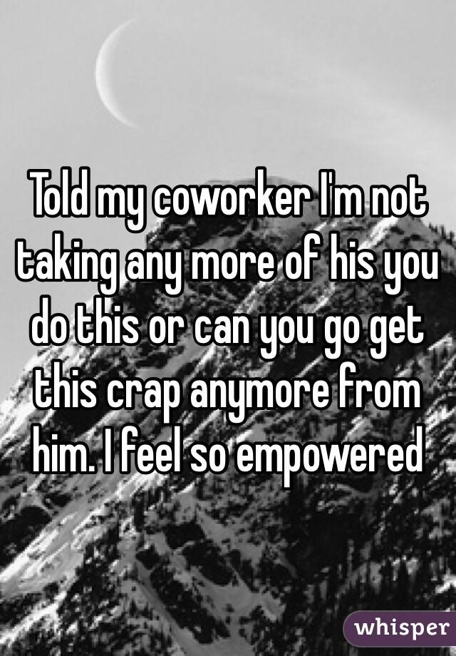 Told my coworker I'm not taking any more of his you do this or can you go get this crap anymore from him. I feel so empowered 