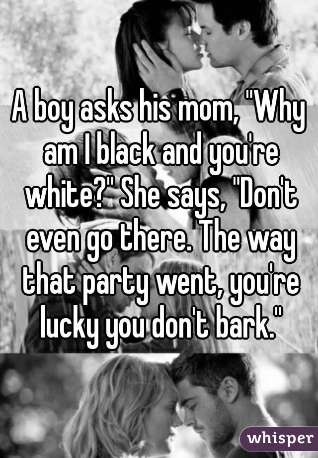 A boy asks his mom, "Why am I black and you're white?" She says, "Don't even go there. The way that party went, you're lucky you don't bark."
