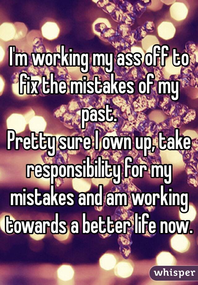 I'm working my ass off to fix the mistakes of my past. 
Pretty sure I own up, take responsibility for my mistakes and am working towards a better life now. 
