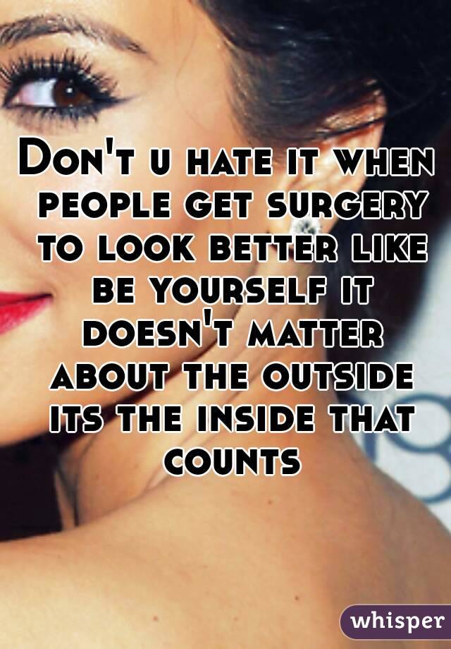 Don't u hate it when people get surgery to look better like be yourself it doesn't matter about the outside its the inside that counts