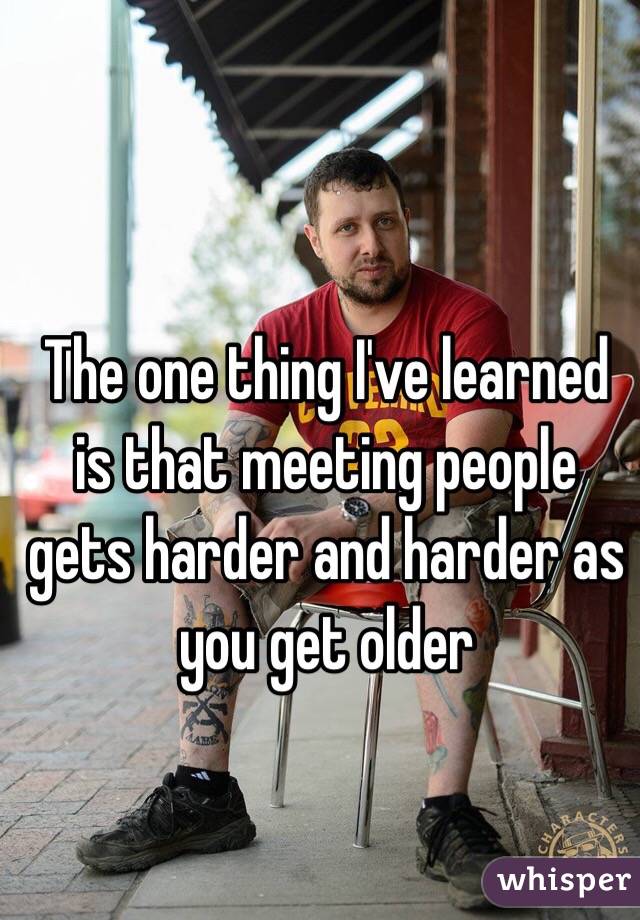 The one thing I've learned is that meeting people gets harder and harder as you get older 