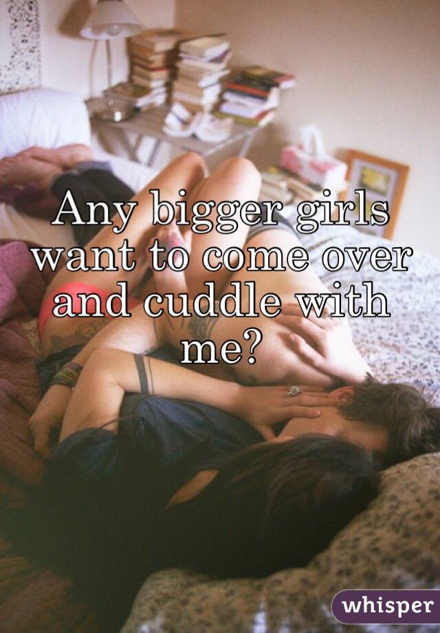 Any bigger girls want to come over and cuddle with me?