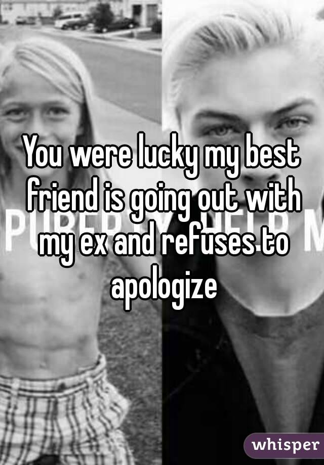 You were lucky my best friend is going out with my ex and refuses to apologize