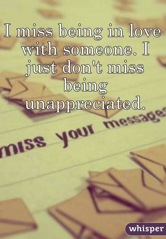 I miss being in love with someone. I just don't miss being unappreciated.