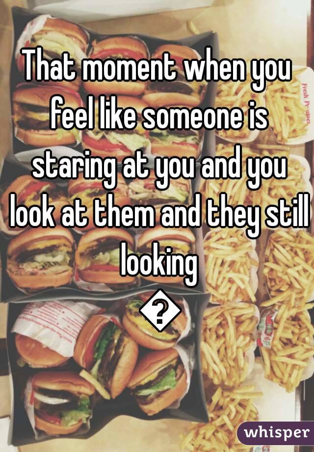 That moment when you feel like someone is staring at you and you look at them and they still looking 😔