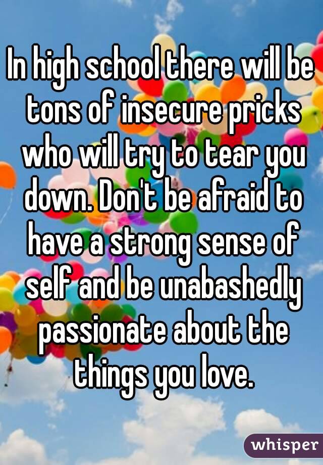 In high school there will be tons of insecure pricks who will try to tear you down. Don't be afraid to have a strong sense of self and be unabashedly passionate about the things you love.