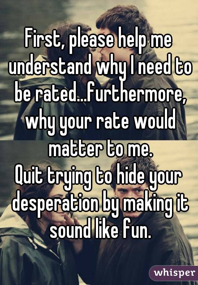First, please help me understand why I need to be rated...furthermore, why your rate would matter to me.
Quit trying to hide your desperation by making it sound like fun.