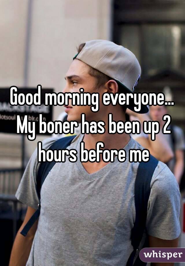 Good morning everyone... My boner has been up 2 hours before me