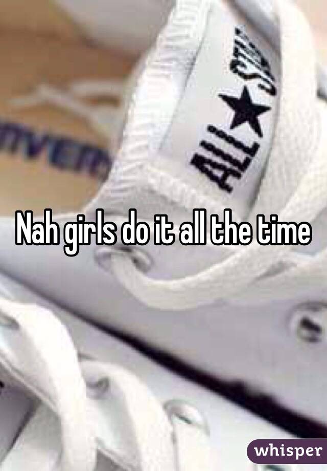 Nah girls do it all the time