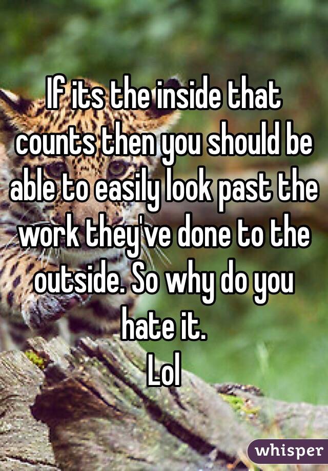 If its the inside that counts then you should be able to easily look past the work they've done to the outside. So why do you hate it.
Lol