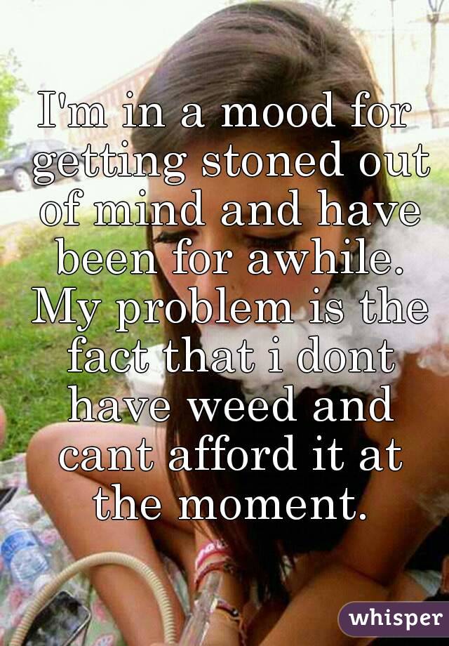 I'm in a mood for getting stoned out of mind and have been for awhile. My problem is the fact that i dont have weed and cant afford it at the moment.