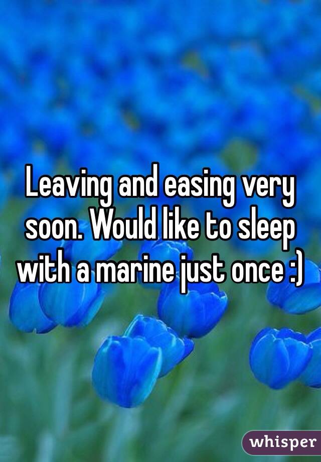 Leaving and easing very soon. Would like to sleep with a marine just once :) 