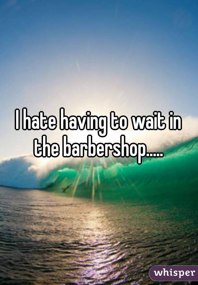 I hate having to wait in the barbershop..... 