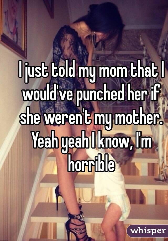 I just told my mom that I would've punched her if she weren't my mother. Yeah yeah I know, I'm horrible
