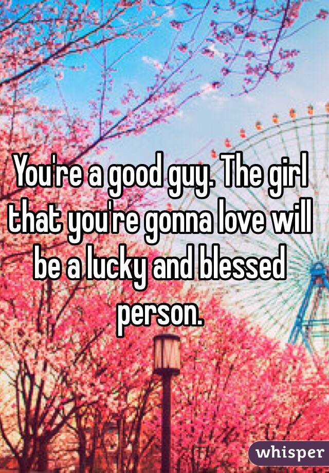 You're a good guy. The girl that you're gonna love will be a lucky and blessed person. 