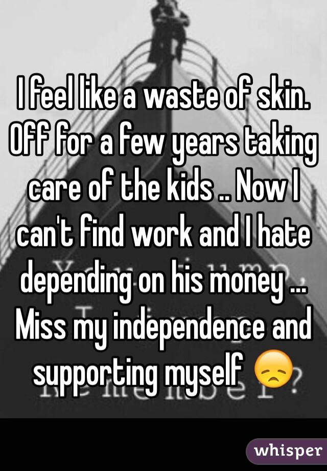 I feel like a waste of skin. Off for a few years taking care of the kids .. Now I can't find work and I hate depending on his money ... Miss my independence and supporting myself 😞