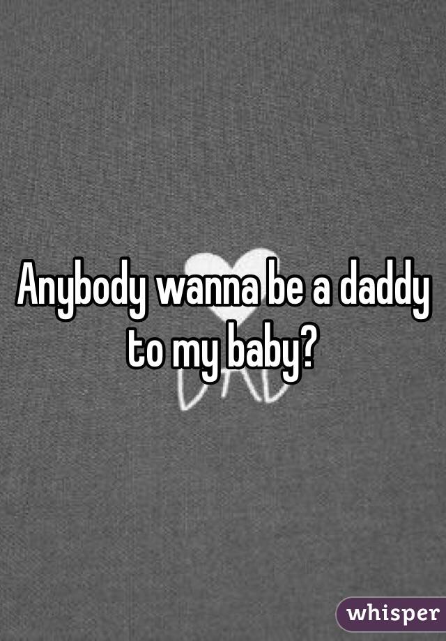 Anybody wanna be a daddy to my baby? 