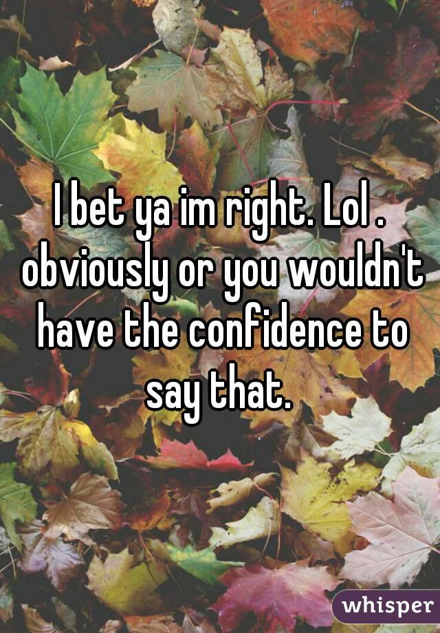 I bet ya im right. Lol . obviously or you wouldn't have the confidence to say that. 