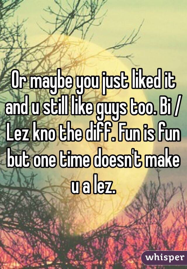 Or maybe you just liked it and u still like guys too. Bi / Lez kno the diff. Fun is fun but one time doesn't make u a lez.  