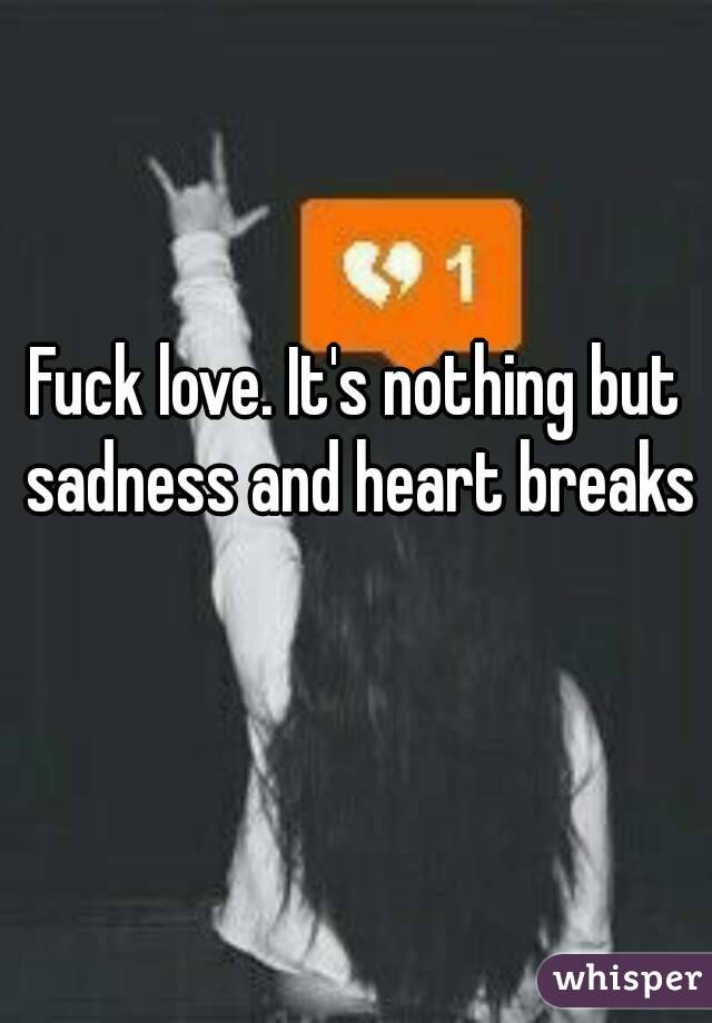Fuck love. It's nothing but sadness and heart breaks  