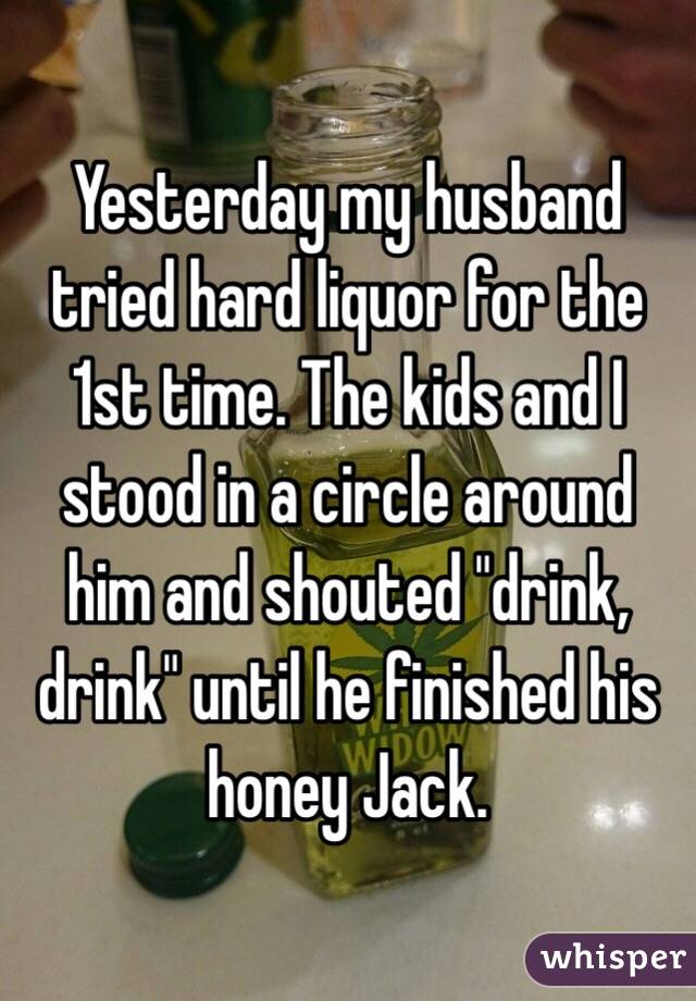 Yesterday my husband tried hard liquor for the 1st time. The kids and I stood in a circle around him and shouted "drink, drink" until he finished his honey Jack. 