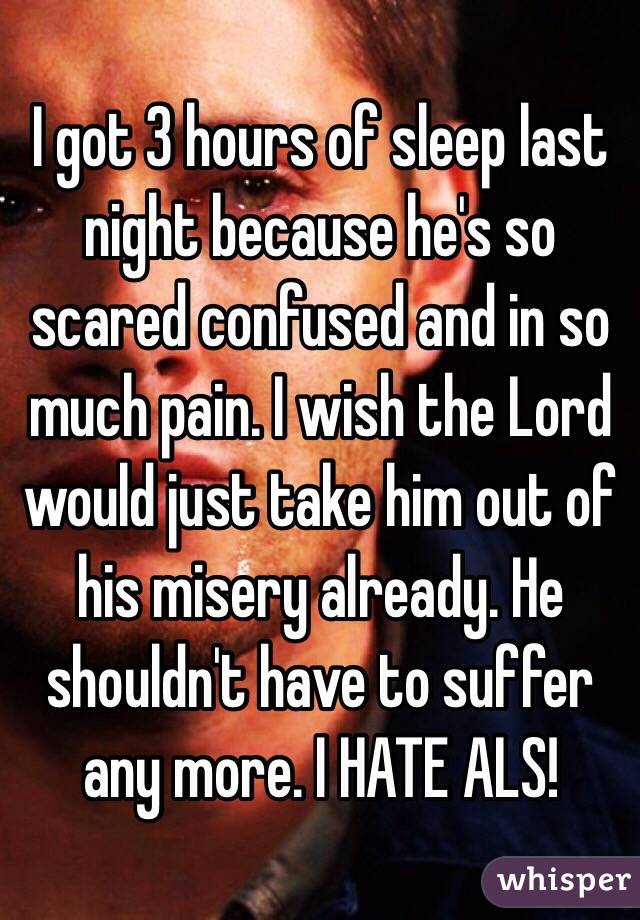 I got 3 hours of sleep last night because he's so scared confused and in so much pain. I wish the Lord would just take him out of his misery already. He shouldn't have to suffer any more. I HATE ALS! 