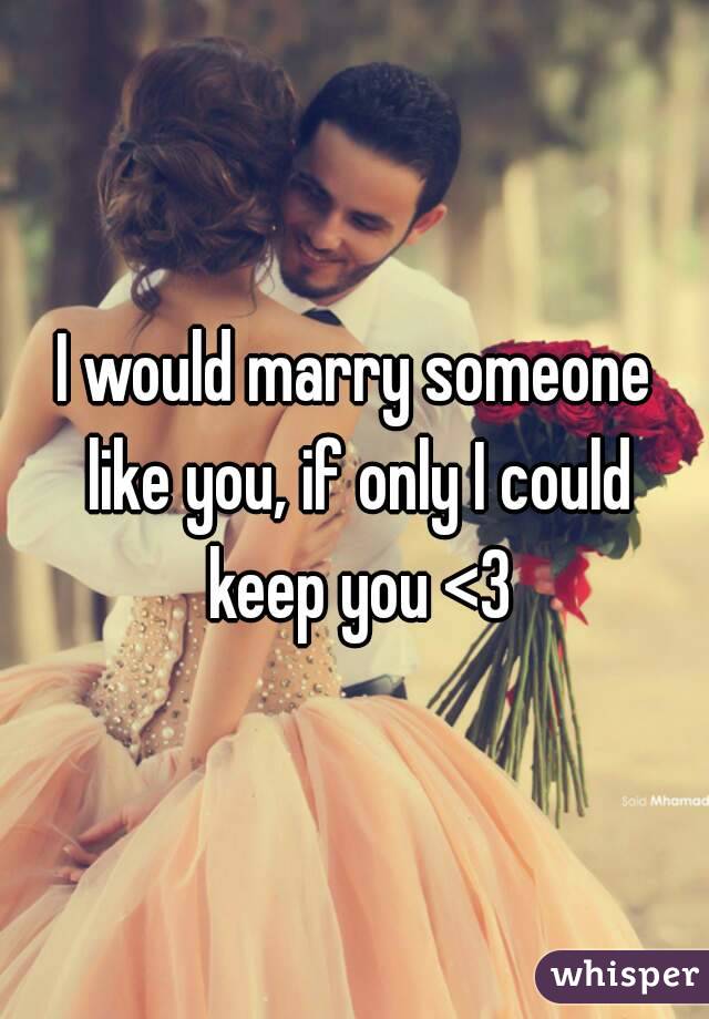 I would marry someone like you, if only I could keep you <3