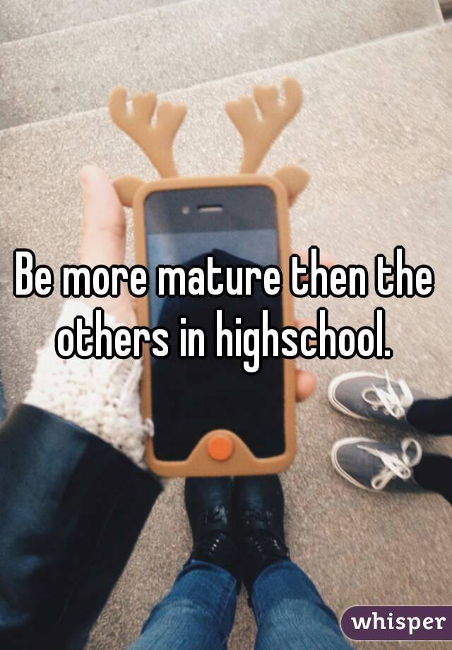 Be more mature then the others in highschool. 