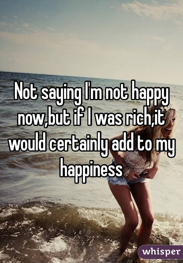 Not saying I'm not happy now,but if I was rich,it would certainly add to my happiness 