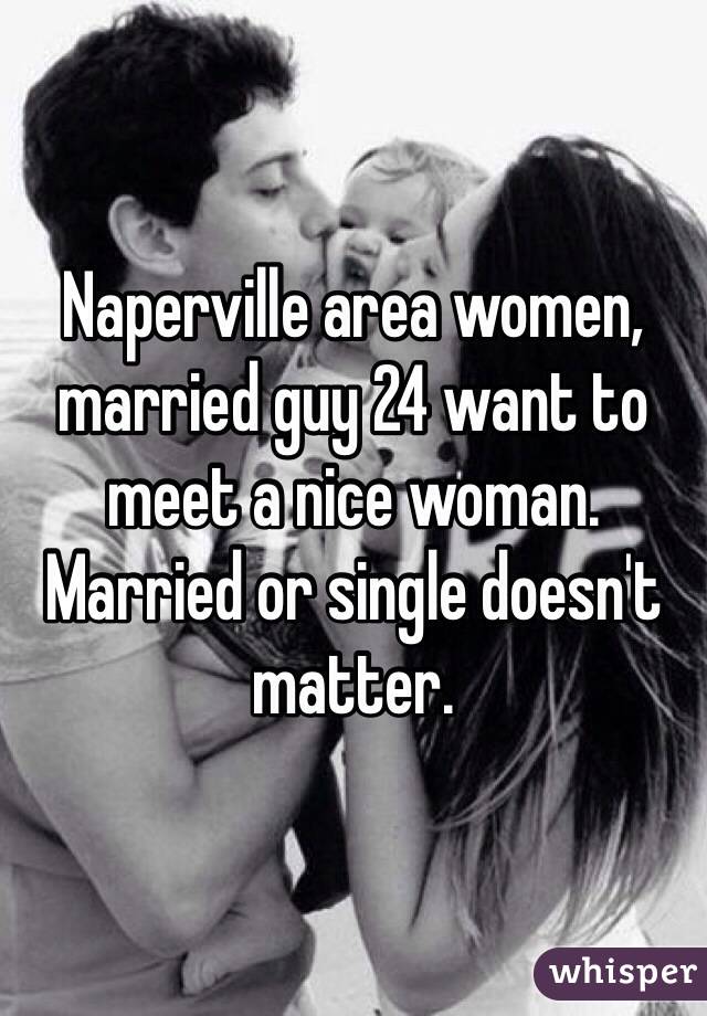 Naperville area women, married guy 24 want to meet a nice woman. Married or single doesn't matter. 