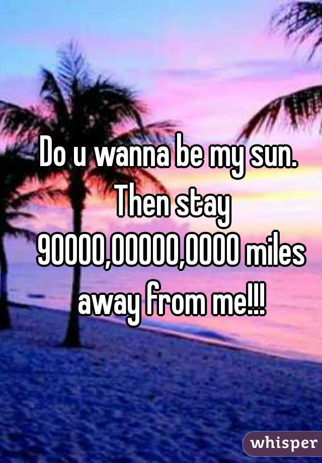 Do u wanna be my sun. Then stay 90000,00000,0000 miles away from me!!!