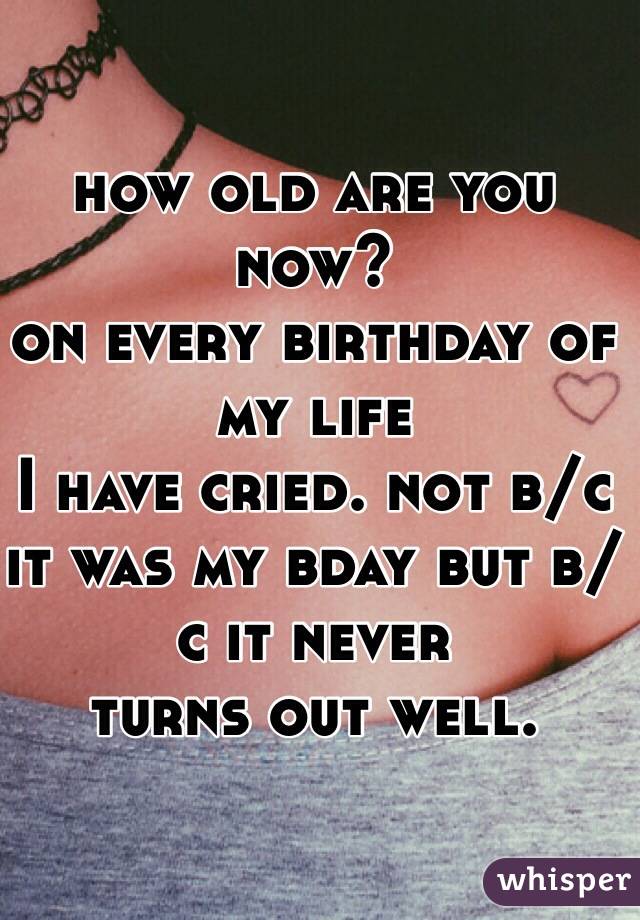 how old are you now?
on every birthday of my life 
I have cried. not b/c it was my bday but b/c it never 
turns out well.