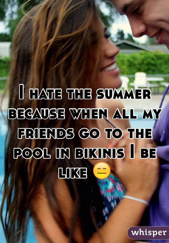 I hate the summer because when all my friends go to the pool in bikinis I be like 😑
