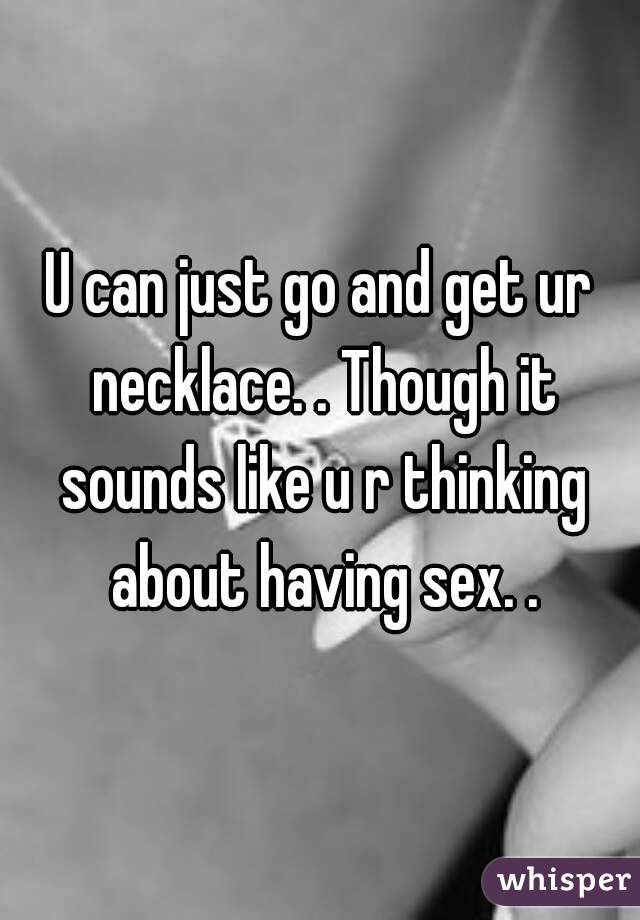 U can just go and get ur necklace. . Though it sounds like u r thinking about having sex. .