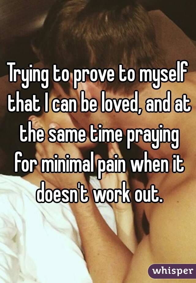 Trying to prove to myself that I can be loved, and at the same time praying for minimal pain when it doesn't work out.