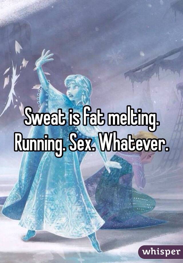 Sweat is fat melting. Running. Sex. Whatever. 