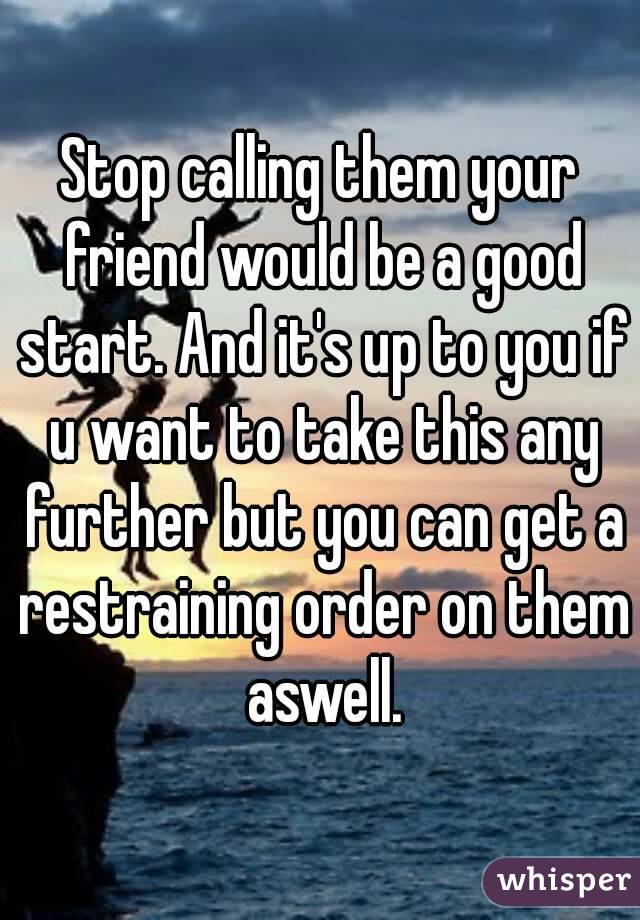 Stop calling them your friend would be a good start. And it's up to you if u want to take this any further but you can get a restraining order on them aswell.