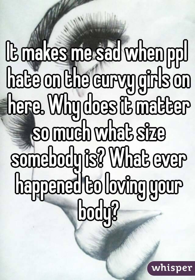 It makes me sad when ppl hate on the curvy girls on here. Why does it matter so much what size somebody is? What ever happened to loving your body?