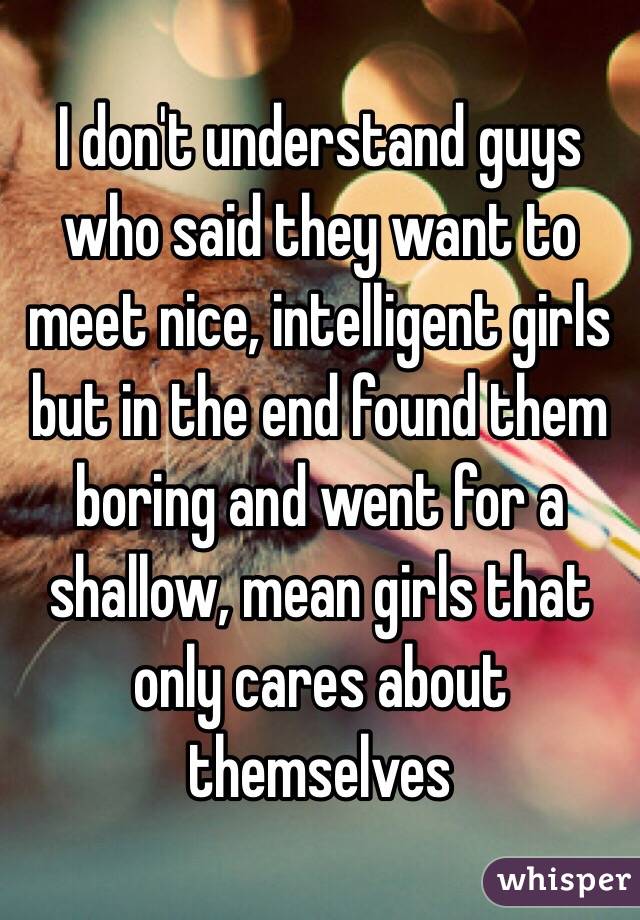 I don't understand guys who said they want to meet nice, intelligent girls but in the end found them boring and went for a shallow, mean girls that only cares about themselves