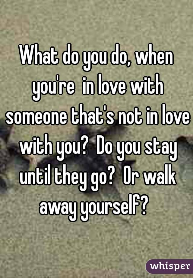 What do you do, when you're  in love with someone that's not in love with you?  Do you stay until they go?  Or walk away yourself?  
